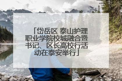 岱岳区 泰山护理职业学院校城融合暨书记、区长高校行活动在泰安举行