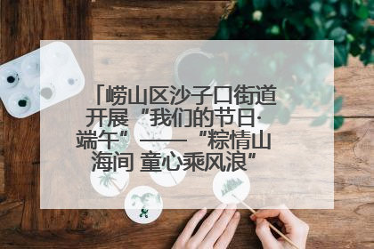 崂山区沙子口街道开展“我们的节日·端午”——“粽情山海间 童心乘风浪”文明实践活动