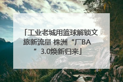 工业老城用篮球解锁文旅新流量 株洲“厂BA”3.0焕新归来
