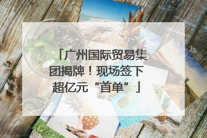 广州国际贸易集团揭牌！现场签下超亿元“首单”