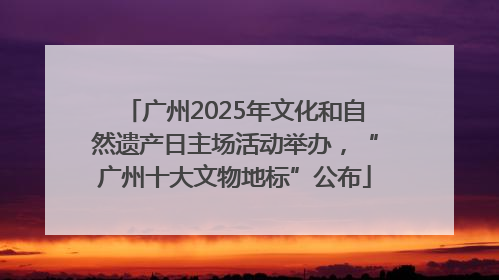 广州2025年文化和自然遗产日主场活动举办，“广州十大文物地标”公布