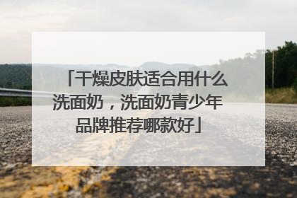 干燥皮肤适合用什么洗面奶，洗面奶青少年品牌推荐哪款好