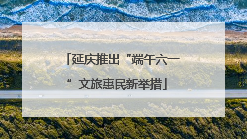 延庆推出“端午六一”文旅惠民新举措