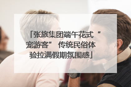 张旅集团端午花式“宠游客” 传统民俗体验拉满假期氛围感