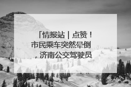 情报站｜点赞！市民乘车突然晕倒，济南公交驾驶员和乘客热心相助