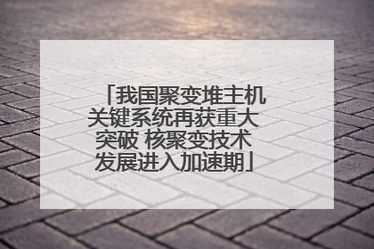 我国聚变堆主机关键系统再获重大突破 核聚变技术发展进入加速期
