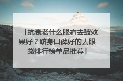 抗衰老什么眼霜去皱效果好？跻身口碑好的去眼袋排行榜单品推荐