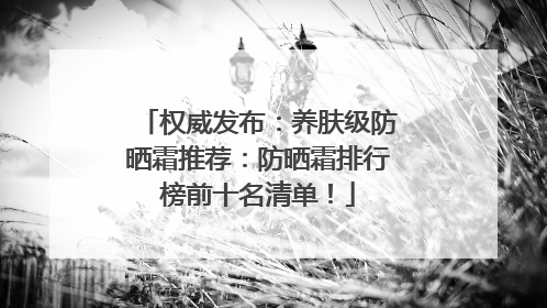 权威发布：养肤级防晒霜推荐：防晒霜排行榜前十名清单！