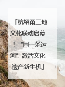 杭绍甬三地文化联动启幕！“同一条运河”激活文化遗产新生机
