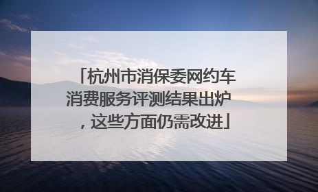 杭州市消保委网约车消费服务评测结果出炉，这些方面仍需改进