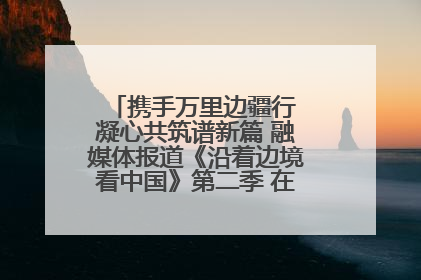 携手万里边疆行 凝心共筑谱新篇 融媒体报道《沿着边境看中国》第二季 在广西东兴正式启动