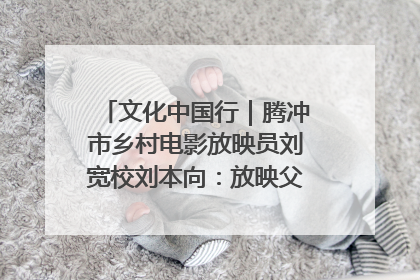 文化中国行｜腾冲市乡村电影放映员刘宽校刘本向：放映父子兵 接力光影梦