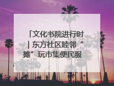 文化书院进行时｜东方社区睦邻“摊”玩市集便民服务日，书写邻里共生新篇章