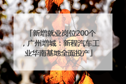 新增就业岗位200个，广州增城：新程汽车工业华南基地全面投产