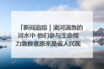 新闻追踪｜灞河湍急的河水中 他们参与生命接力急救者原来是省人民医院00后男护士
