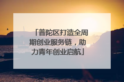 普陀区打造全周期创业服务链，助力青年创业启航