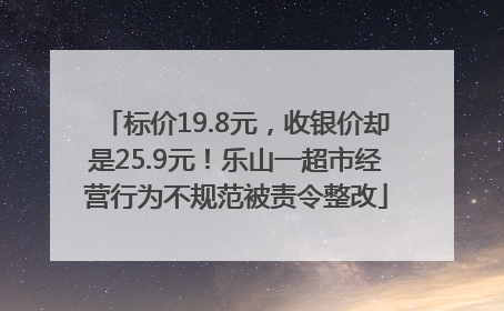 标价19.8元，收银价却是25.9元！乐山一超市经营行为不规范被责令整改