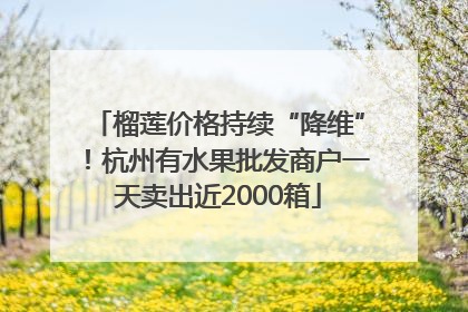 榴莲价格持续“降维”！杭州有水果批发商户一天卖出近2000箱