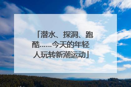 潜水、探洞、跑酷……今天的年轻人玩转新潮运动