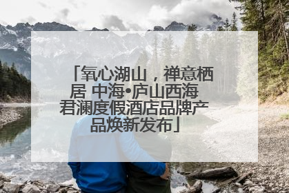 氧心湖山，禅意栖居 中海•庐山西海君澜度假酒店品牌产品焕新发布