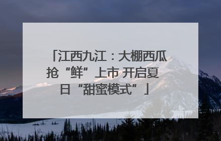 江西九江：大棚西瓜抢“鲜”上市 开启夏日“甜蜜模式”