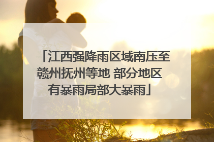 江西强降雨区域南压至赣州抚州等地 部分地区有暴雨局部大暴雨