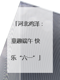 河北鸡泽：童趣端午 快乐“六一”