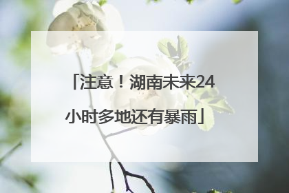注意！湖南未来24小时多地还有暴雨