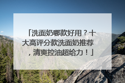洗面奶哪款好用？十大高评分款洗面奶推荐，清爽控油超给力！