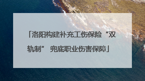洛阳构建补充工伤保险“双轨制” 兜底职业伤害保障
