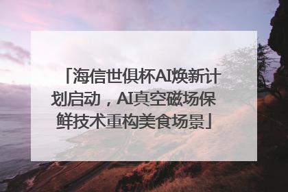 海信世俱杯AI焕新计划启动，AI真空磁场保鲜技术重构美食场景