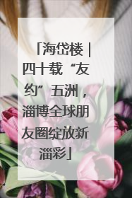 海岱楼｜四十载“友约”五洲，淄博全球朋友圈绽放新淄彩