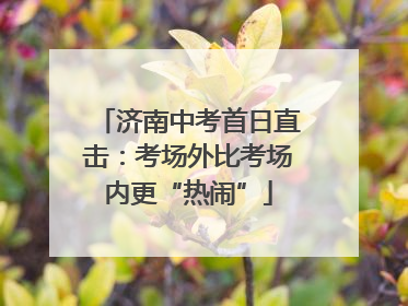 济南中考首日直击：考场外比考场内更“热闹”