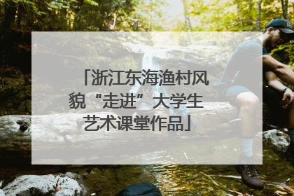 浙江东海渔村风貌“走进”大学生艺术课堂作品