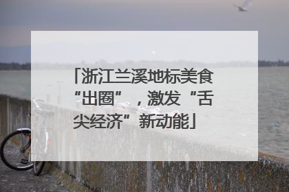 浙江兰溪地标美食“出圈”，激发“舌尖经济”新动能
