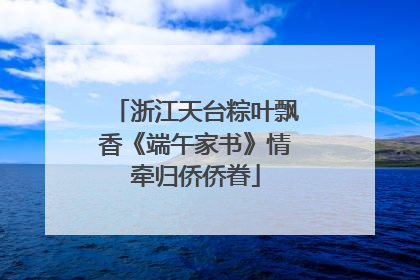 浙江天台粽叶飘香《端午家书》情牵归侨侨眷