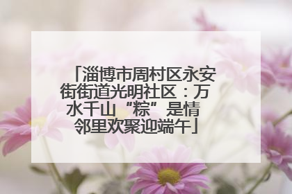 淄博市周村区永安街街道光明社区：万水千山“粽”是情 邻里欢聚迎端午