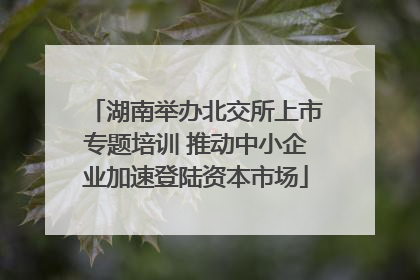 湖南举办北交所上市专题培训 推动中小企业加速登陆资本市场