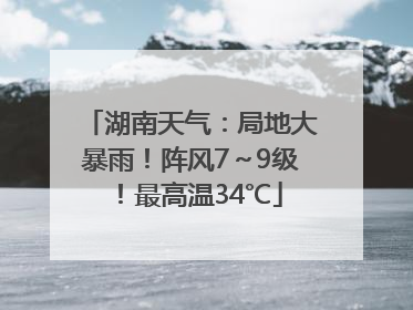 湖南天气：局地大暴雨！阵风7～9级！最高温34℃