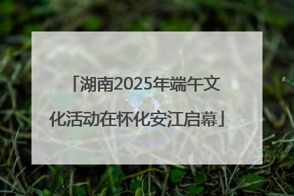 湖南2025年端午文化活动在怀化安江启幕