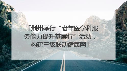 荆州举行“老年医学科服务能力提升基层行”活动，构建三级联动健康网