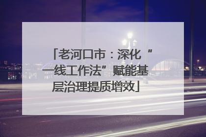 老河口市：深化“一线工作法”赋能基层治理提质增效