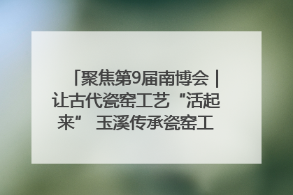 聚焦第9届南博会｜让古代瓷窑工艺“活起来” 玉溪传承瓷窑工艺将出展南博会