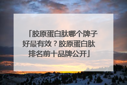 胶原蛋白肽哪个牌子好最有效？胶原蛋白肽排名前十品牌公开