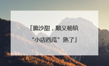脆沙甜，顺义杨镇“小店西瓜”熟了