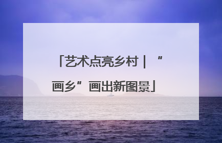 艺术点亮乡村｜“画乡”画出新图景