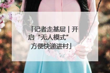 记者走基层｜开启“无人模式” 方便快递进村