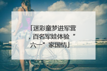迷彩童梦进军营，百名军娃体验“六一”家国情