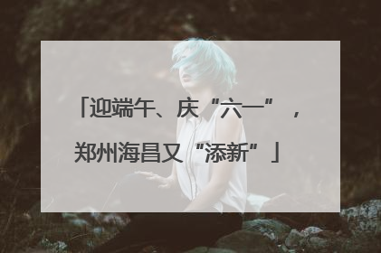 迎端午、庆“六一”，郑州海昌又“添新”