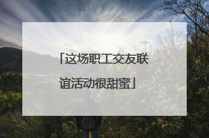 这场职工交友联谊活动很甜蜜